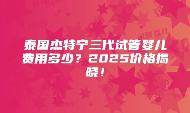 泰国杰特宁三代试管婴儿费用多少？2025价格揭晓！