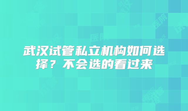 武汉试管私立机构如何选择？不会选的看过来