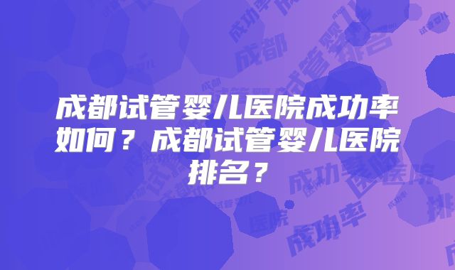 成都试管婴儿医院成功率如何?成都试管婴儿医院排名?