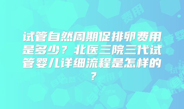 试管自然周期促排卵费用是多少？北医三院三代试管婴儿详细流程是怎样的？