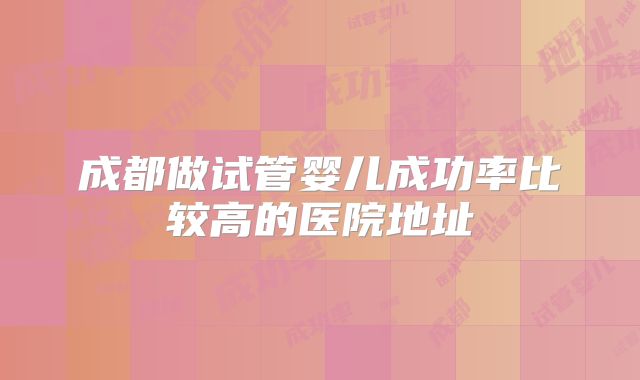 成都做试管婴儿成功率比较高的医院地址