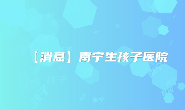 【消息】南宁生孩子医院