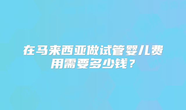 在马来西亚做试管婴儿费用需要多少钱?