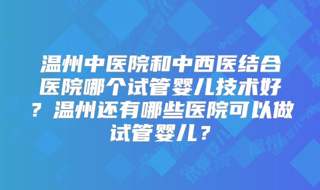 温州中医院和中西医结合医院哪个试管婴儿技术好？温州还有哪些医院可以做试管婴儿？
