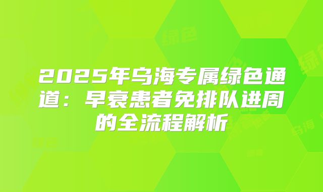 2025年乌海专属绿色通道：早衰患者免排队进周的全流程解析