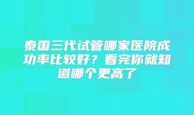 泰国三代试管哪家医院成功率比较好？看完你就知道哪个更高了
