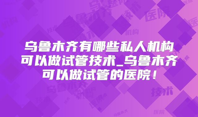 乌鲁木齐有哪些私人机构可以做试管技术_乌鲁木齐可以做试管的医院!