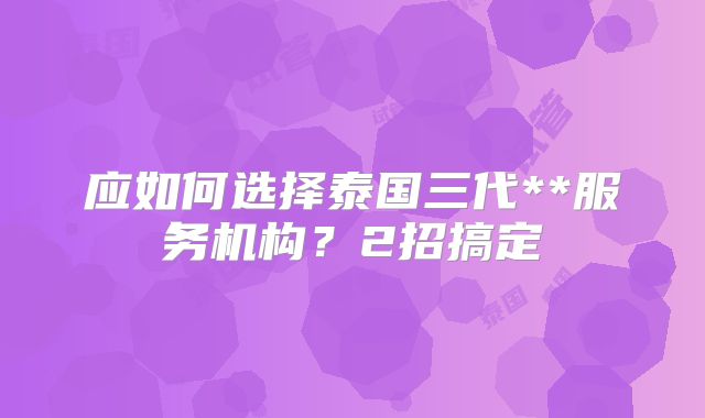 应如何选择泰国三代**服务机构?2招搞定