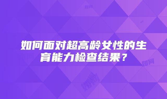 如何面对超高龄女性的生育能力检查结果？