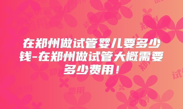 在郑州做试管婴儿要多少钱-在郑州做试管大概需要多少费用！