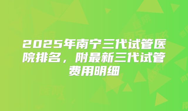 2025年南宁三代试管医院排名，附最新三代试管费用明细