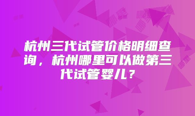 杭州三代试管价格明细查询，杭州哪里可以做第三代试管婴儿？