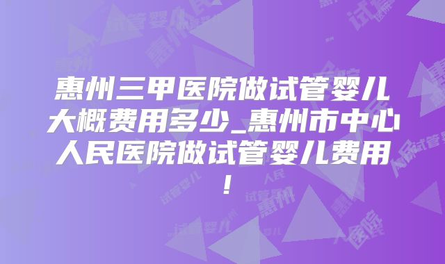 惠州三甲医院做试管婴儿大概费用多少_惠州市中心人民医院做试管婴儿费用！