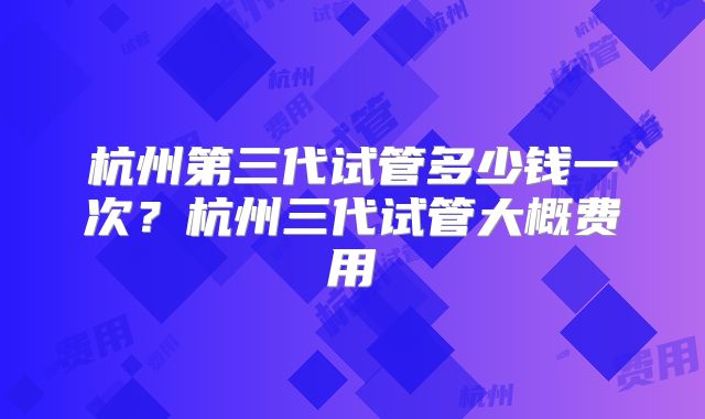 杭州第三代试管多少钱一次？杭州三代试管大概费用