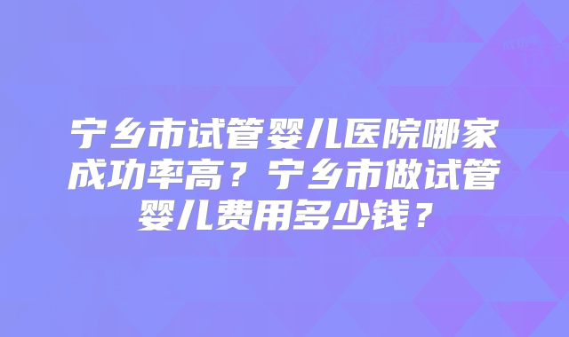宁乡市试管婴儿医院哪家成功率高？宁乡市做试管婴儿费用多少钱？