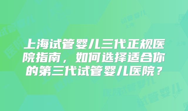上海试管婴儿三代正规医院指南，如何选择适合你的第三代试管婴儿医院？