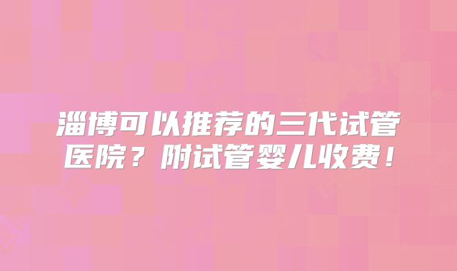 淄博可以推荐的三代试管医院？附试管婴儿收费！