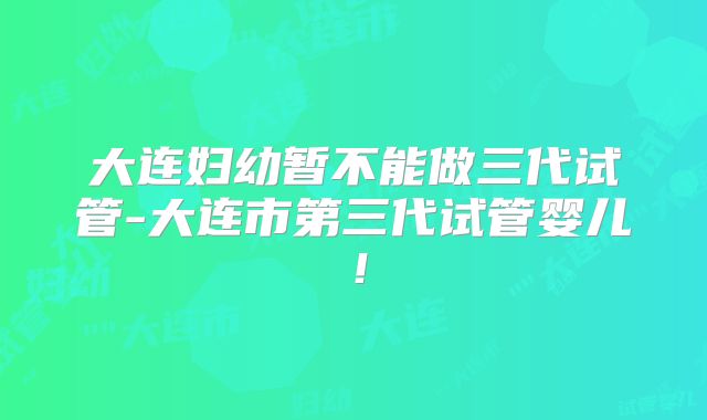 大连妇幼暂不能做三代试管-大连市第三代试管婴儿！