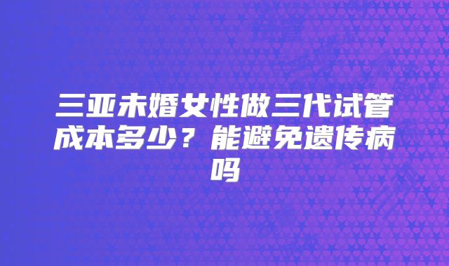 三亚未婚女性做三代试管成本多少?能避免遗传病吗