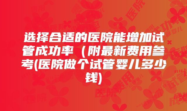 选择合适的医院能增加试管成功率（附最新费用参考(医院做个试管婴儿多少钱)