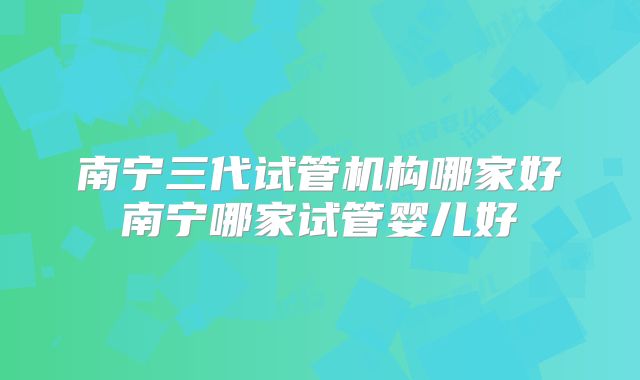 南宁三代试管机构哪家好南宁哪家试管婴儿好