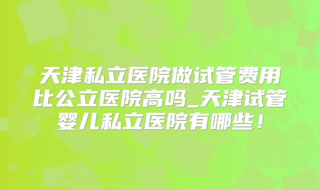 天津私立医院做试管费用比公立医院高吗_天津试管婴儿私立医院有哪些！