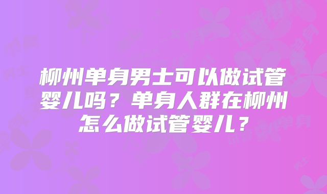 柳州单身男士可以做试管婴儿吗？单身人群在柳州怎么做试管婴儿？
