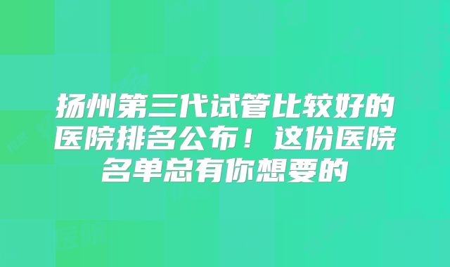 扬州第三代试管比较好的医院排名公布!这份医院名单总有你想要的