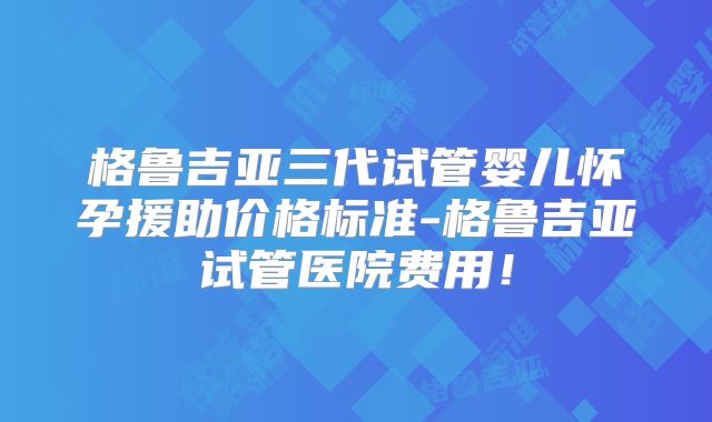 格鲁吉亚三代试管婴儿怀孕援助价格标准-格鲁吉亚试管医院费用！