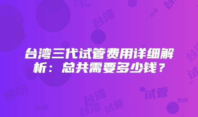 台湾三代试管费用详细解析：总共需要多少钱？