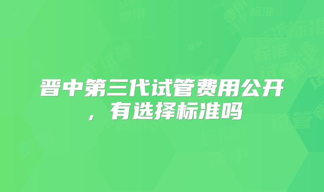 晋中第三代试管费用公开,有选择标准吗