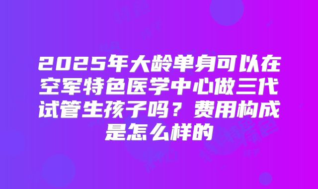 2025年大龄单身可以在空军特色医学中心做三代试管生孩子吗?费用构成是怎么样的