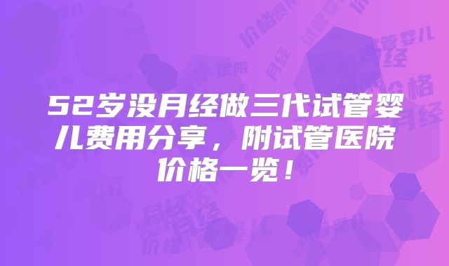 52岁没月经做三代试管婴儿费用分享,附试管医院价格一览!
