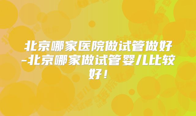北京哪家医院做试管做好-北京哪家做试管婴儿比较好!