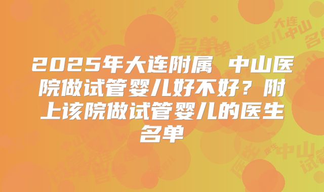2025年大连附属 中山医院做试管婴儿好不好？附上该院做试管婴儿的医生名单