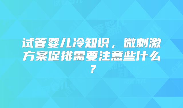 试管婴儿冷知识，微刺激方案促排需要注意些什么？