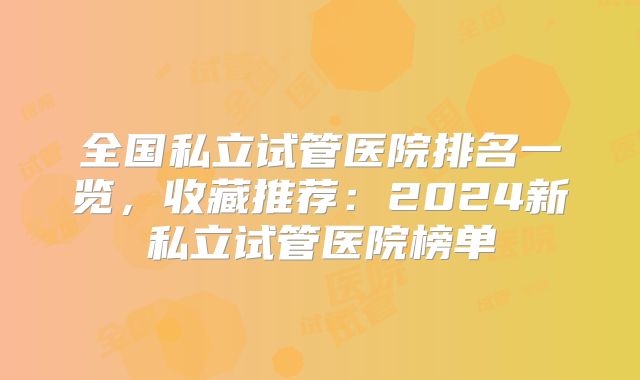 全国私立试管医院排名一览,收藏推荐:2024新私立试管医院榜单
