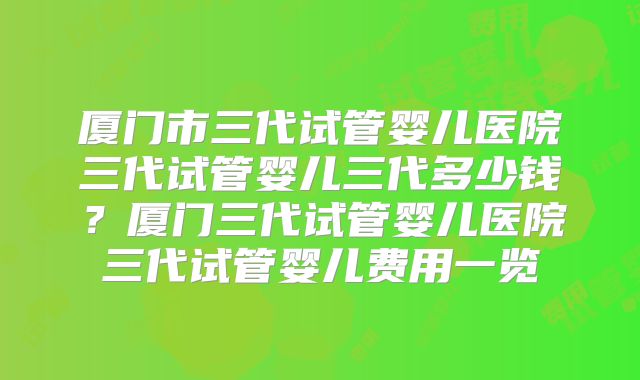 厦门市三代试管婴儿医院三代试管婴儿三代多少钱?厦门三代试管婴儿医院三代试管婴儿费用一览
