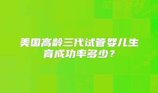 美国高龄三代试管婴儿生育成功率多少?