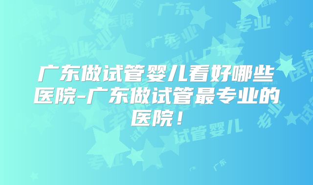 广东做试管婴儿看好哪些医院-广东做试管最专业的医院!