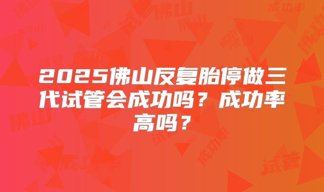 2025佛山反复胎停做三代试管会成功吗？成功率高吗？