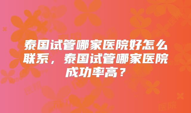 泰国试管哪家医院好怎么联系，泰国试管哪家医院成功率高？