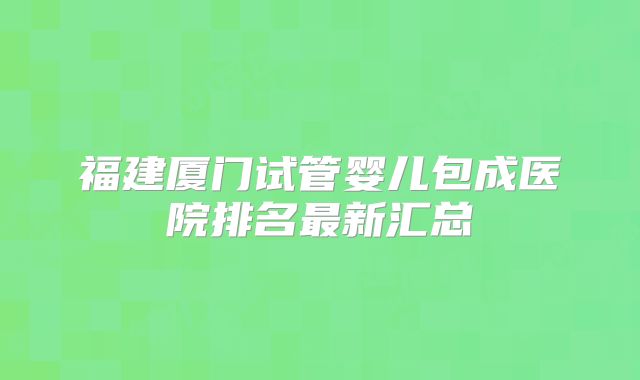 福建厦门试管婴儿包成医院排名最新汇总