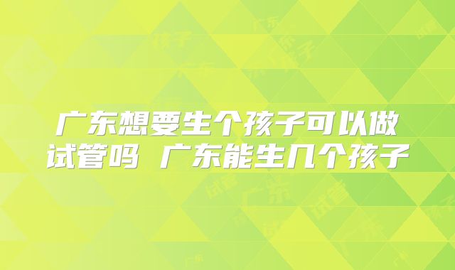 广东想要生个孩子可以做试管吗 广东能生几个孩子