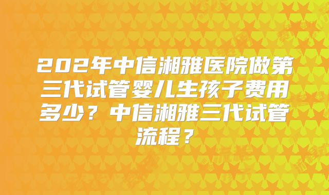 202年中信湘雅医院做第三代试管婴儿生孩子费用多少?中信湘雅三代试管流程?