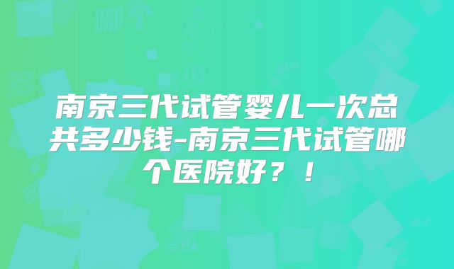 南京三代试管婴儿一次总共多少钱-南京三代试管哪个医院好?!