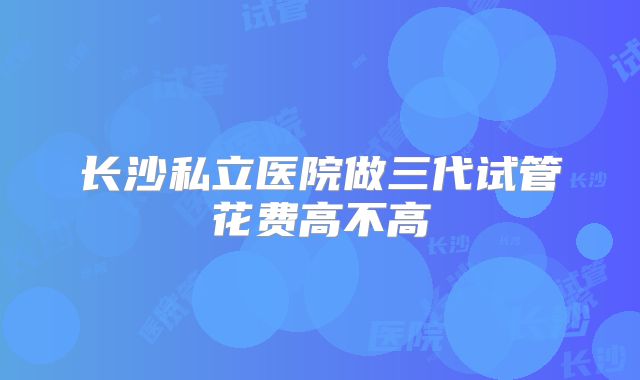 长沙私立医院做三代试管花费高不高