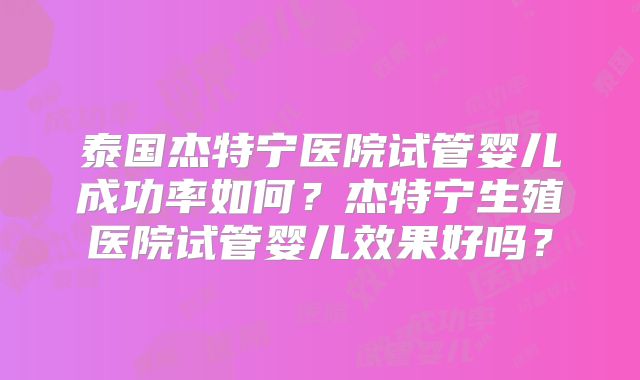 泰国杰特宁医院试管婴儿成功率如何？杰特宁生殖医院试管婴儿效果好吗？