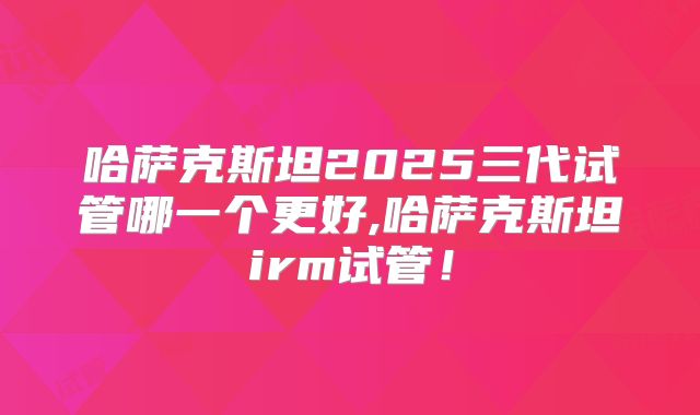 哈萨克斯坦2025三代试管哪一个更好,哈萨克斯坦irm试管！