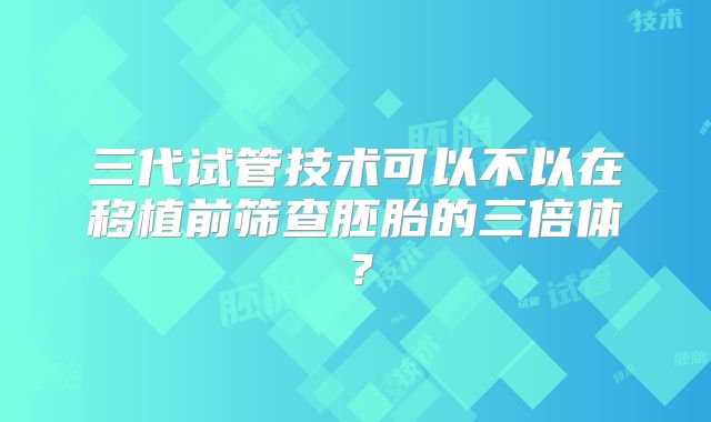 三代试管技术可以不以在移植前筛查胚胎的三倍体?